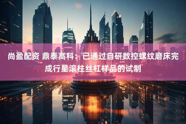 尚盈配资 鼎泰高科：已通过自研数控螺纹磨床完成行星滚柱丝杠样品的试制