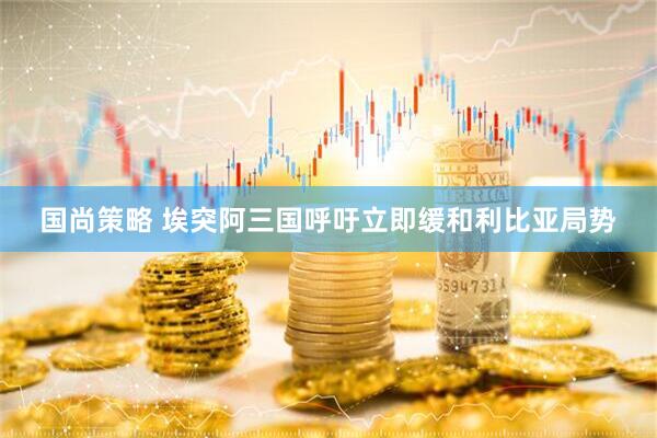 国尚策略 埃突阿三国呼吁立即缓和利比亚局势