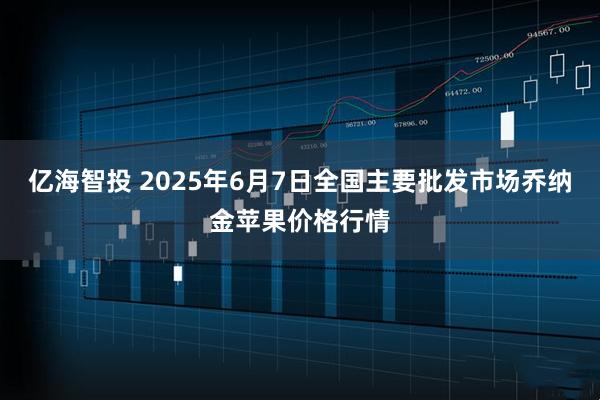 亿海智投 2025年6月7日全国主要批发市场乔纳金苹果价格行情