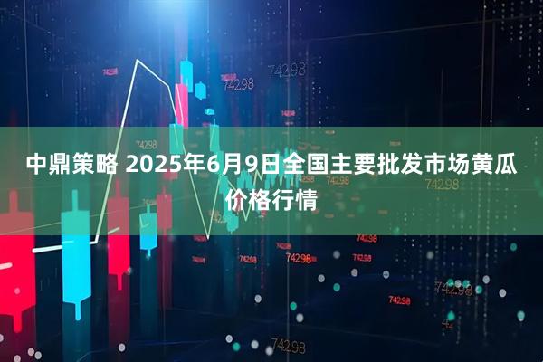 中鼎策略 2025年6月9日全国主要批发市场黄瓜价格行情