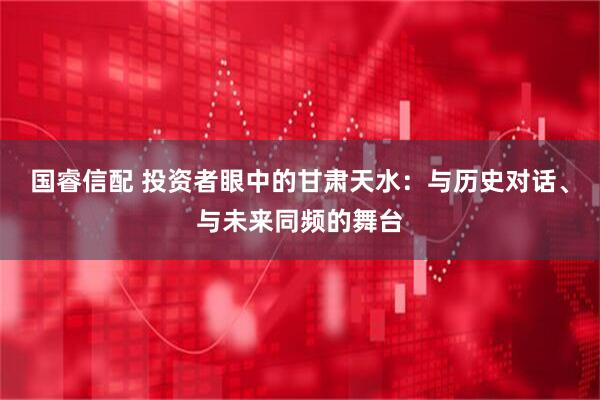 国睿信配 投资者眼中的甘肃天水：与历史对话、与未来同频的舞台