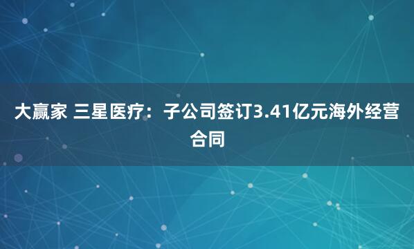 大赢家 三星医疗：子公司签订3.41亿元海外经营合同