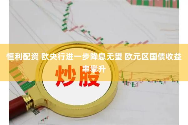 恒利配资 欧央行进一步降息无望 欧元区国债收益率攀升