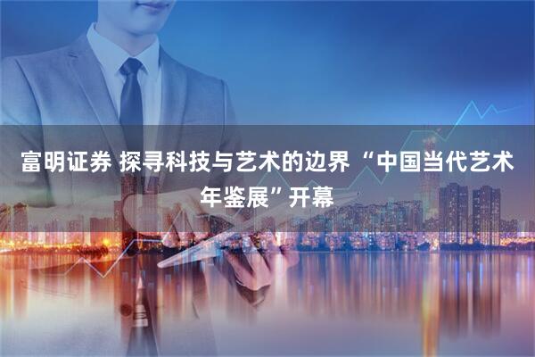 富明证券 探寻科技与艺术的边界 “中国当代艺术年鉴展”开幕