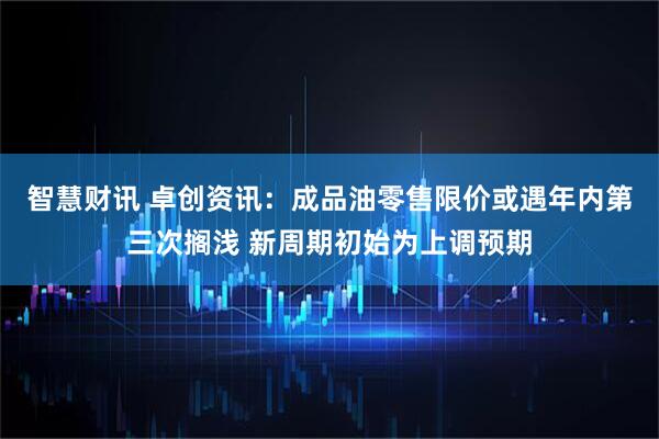 智慧财讯 卓创资讯：成品油零售限价或遇年内第三次搁浅 新周期初始为上调预期