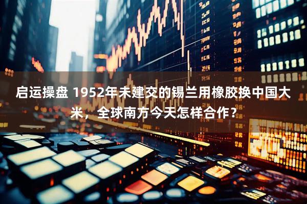 启运操盘 1952年未建交的锡兰用橡胶换中国大米，全球南方今天怎样合作？