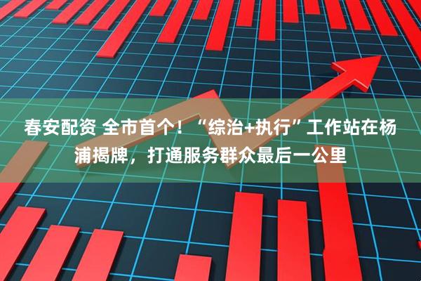 春安配资 全市首个！“综治+执行”工作站在杨浦揭牌，打通服务群众最后一公里