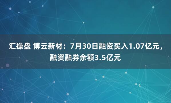 汇操盘 博云新材：7月30日融资买入1.07亿元，融资融券余额3.5亿元