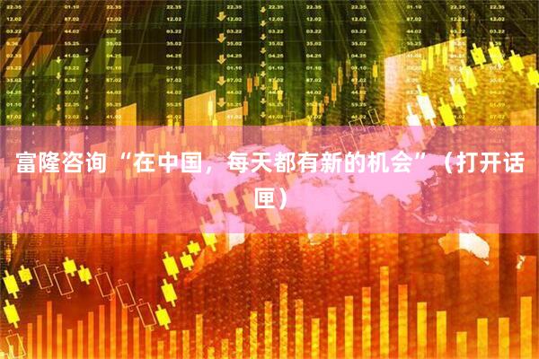富隆咨询 “在中国，每天都有新的机会”（打开话匣）