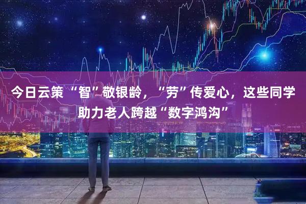 今日云策 “智”敬银龄，“劳”传爱心，这些同学助力老人跨越“数字鸿沟”