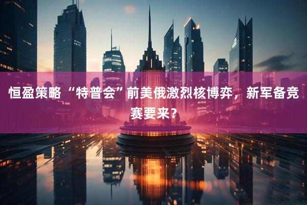 恒盈策略 “特普会”前美俄激烈核博弈，新军备竞赛要来？