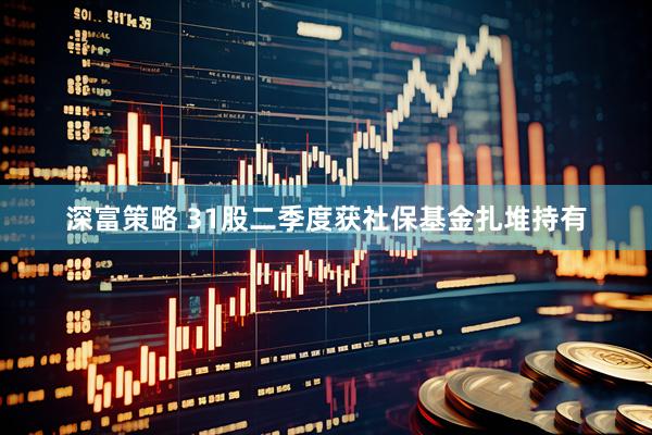 深富策略 31股二季度获社保基金扎堆持有