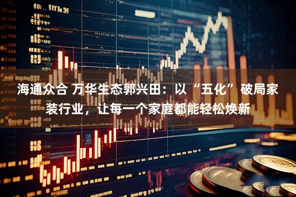 海通众合 万华生态郭兴田：以 “五化” 破局家装行业，让每一个家庭都能轻松焕新