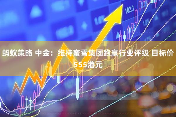 蚂蚁策略 中金：维持蜜雪集团跑赢行业评级 目标价555港元