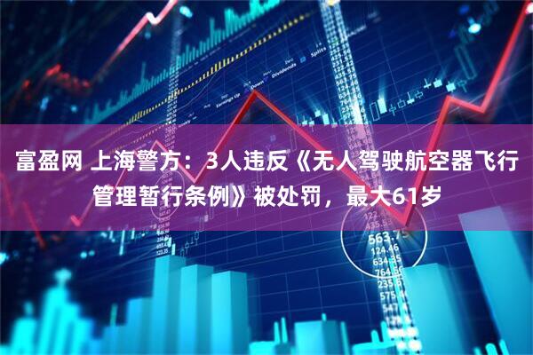 富盈网 上海警方：3人违反《无人驾驶航空器飞行管理暂行条例》被处罚，最大61岁