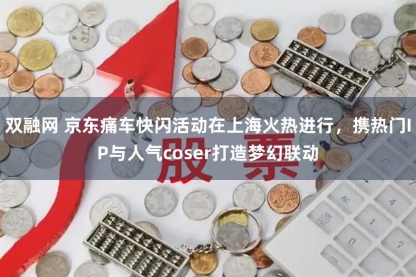 双融网 京东痛车快闪活动在上海火热进行，携热门IP与人气coser打造梦幻联动