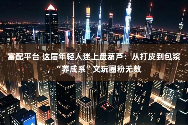 富配平台 这届年轻人迷上盘葫芦：从打皮到包浆，“养成系”文玩圈粉无数