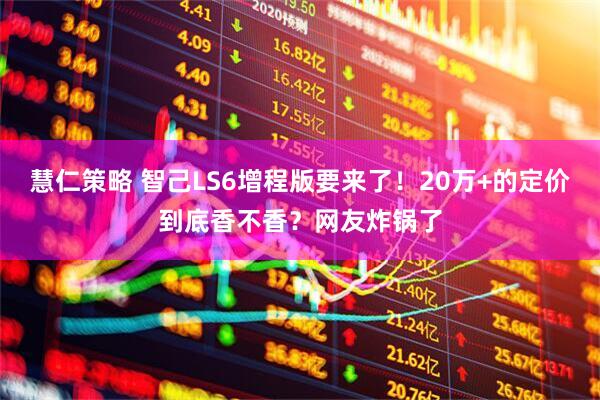慧仁策略 智己LS6增程版要来了！20万+的定价到底香不香？网友炸锅了