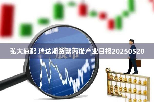 弘大速配 瑞达期货聚丙烯产业日报20250520