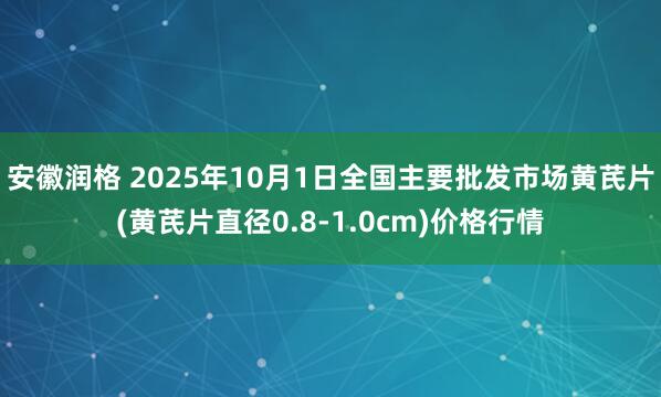安徽润格 2025年10月1日全国主要批发市场黄芪片(黄芪片直径0.8-1.0cm)价格行情