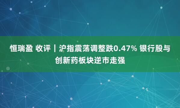 恒瑞盈 收评｜沪指震荡调整跌0.47% 银行股与创新药板块逆市走强
