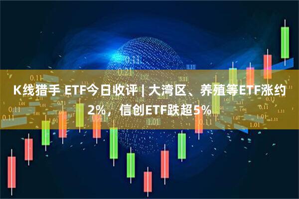 K线猎手 ETF今日收评 | 大湾区、养殖等ETF涨约2%，信创ETF跌超5%