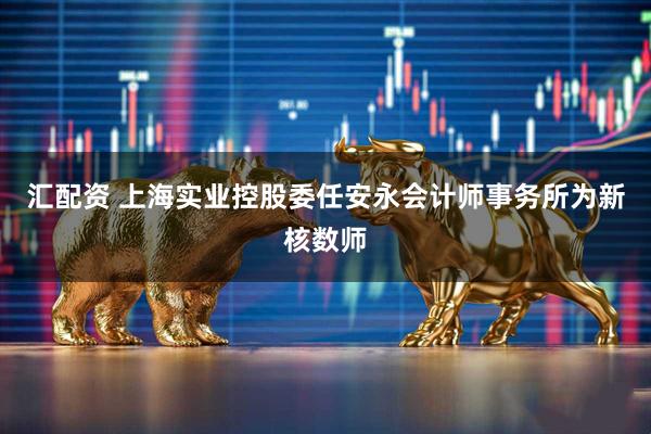 汇配资 上海实业控股委任安永会计师事务所为新核数师