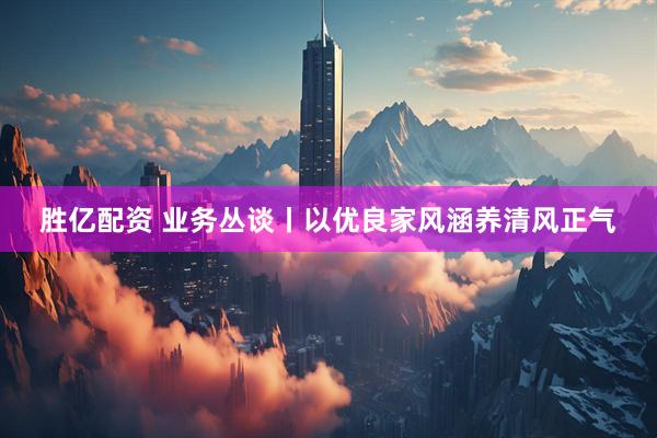 胜亿配资 业务丛谈丨以优良家风涵养清风正气