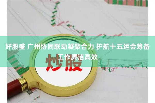好股盛 广州协同联动凝聚合力 护航十五运会筹备工作廉洁高效
