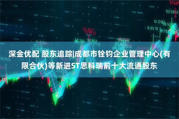 深金优配 股东追踪|成都市铨钧企业管理中心(有限合伙)等新进ST思科瑞前十大流通股东