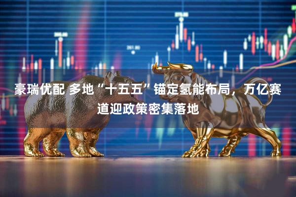 豪瑞优配 多地“十五五”锚定氢能布局，万亿赛道迎政策密集落地