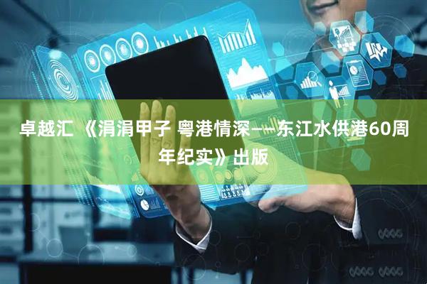 卓越汇 《涓涓甲子 粤港情深——东江水供港60周年纪实》出版