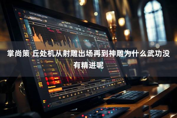 掌尚策 丘处机从射雕出场再到神雕为什么武功没有精进呢