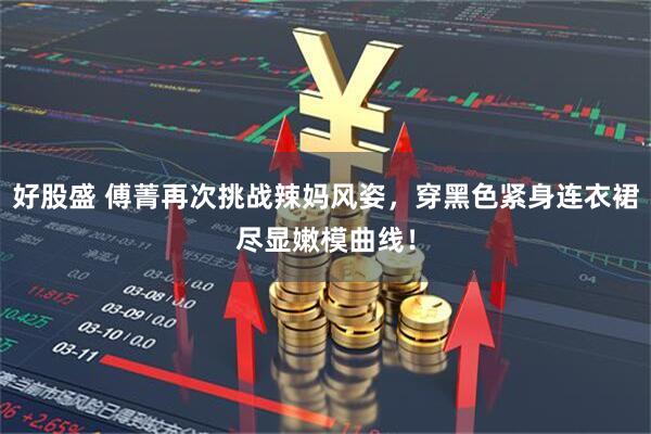 好股盛 傅菁再次挑战辣妈风姿，穿黑色紧身连衣裙尽显嫩模曲线！
