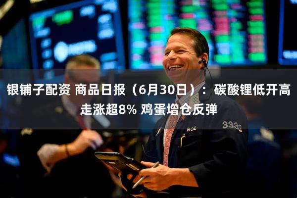 银铺子配资 商品日报（6月30日）：碳酸锂低开高走涨超8% 鸡蛋增仓反弹